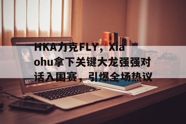 开云体育官网-HKA力克FLY，Xiaohu拿下关键大龙强强对话入围赛，引爆全场热议
